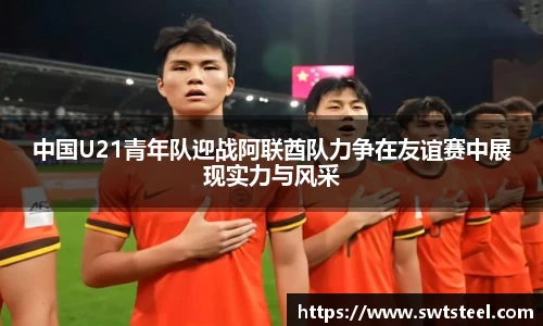 中国U21青年队迎战阿联酋队力争在友谊赛中展现实力与风采