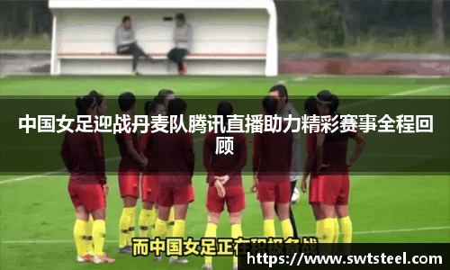 中国女足迎战丹麦队腾讯直播助力精彩赛事全程回顾