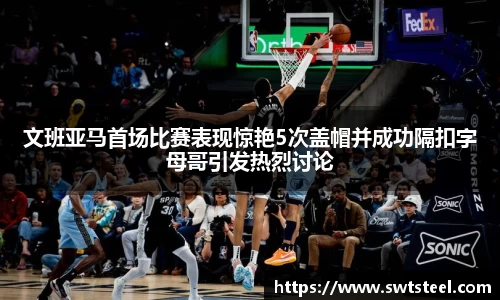 文班亚马首场比赛表现惊艳5次盖帽并成功隔扣字母哥引发热烈讨论